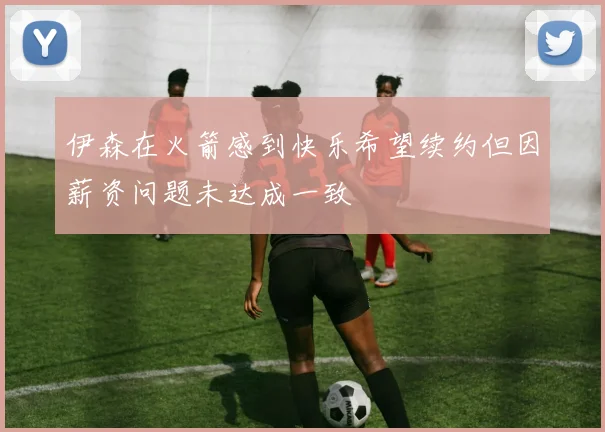 伊森在火箭感到快乐希望续约但因薪资问题未达成一致
