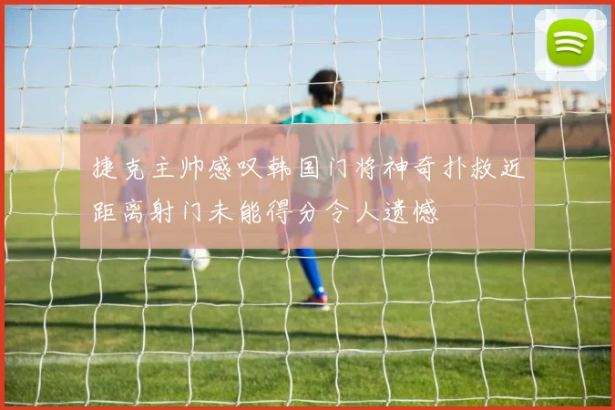 捷克主帅感叹韩国门将神奇扑救近距离射门未能得分令人遗憾