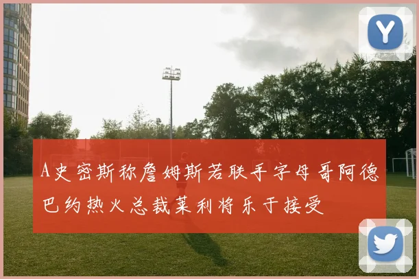 A史密斯称詹姆斯若联手字母哥阿德巴约热火总裁莱利将乐于接受