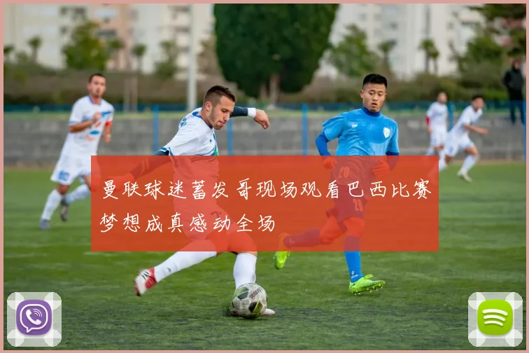 曼联球迷蓄发哥现场观看巴西比赛梦想成真感动全场