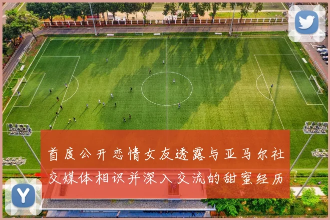 首度公开恋情女友透露与亚马尔社交媒体相识并深入交流的甜蜜经历