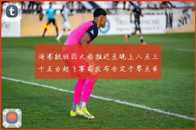 海港航班因大雨推迟至晚上八点三十五分起飞赛前发布会定于零点举行