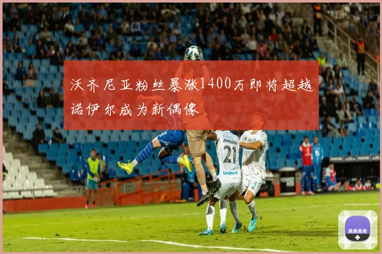 沃齐尼亚粉丝暴涨1400万即将超越诺伊尔成为新偶像