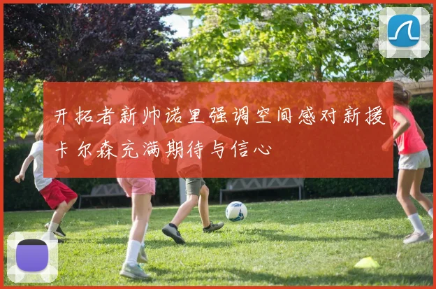 开拓者新帅诺里强调空间感对新援卡尔森充满期待与信心