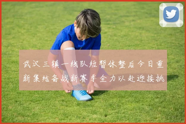 武汉三镇一线队短暂休整后今日重新集结备战新赛季全力以赴迎接挑战