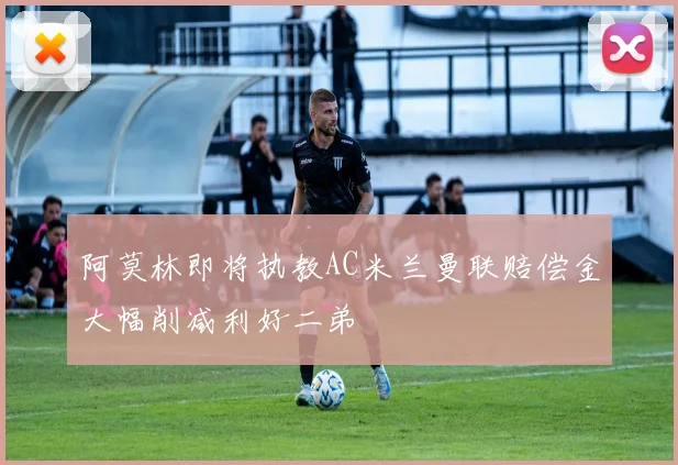 阿莫林即将执教AC米兰曼联赔偿金大幅削减利好二弟